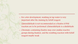 – For color development, washing in tap water is very
important after the staining by Schiff reagent.
– Glutaraldehyde is not recommended as a fixative if PAS
reaction are to be performed. Glutaraldehyde is a dialdehyde.
– Chromate-containing fixative may over oxidize reactive
groups during fixation, and the resulting reaction with Schiff
reagent maybe weak
 