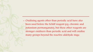 – Oxidizing agents other than periodic acid have also
been used before the Schiff reagent (eg, chromic and
potassium permanganate), but these other reagents are
stronger oxidizers than periodic acid and will oxidize
many groups beyond the reactive aldehyde stage.
 