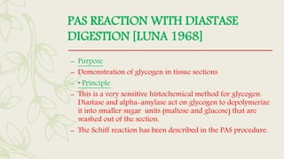 PAS REACTION WITH DIASTASE
DIGESTION [LUNA 1968]
– Purpose
– Demonstration of glycogen in tissue sections
– • Principle
– This is a very sensitive histochemical method for glycogen.
Diastase and alpha-amylase act on glycogen to depolymerize
it into smaller sugar units (maltose and glucose) that are
washed out of the section.
– The Schiff reaction has been described in the PAS procedure.
 