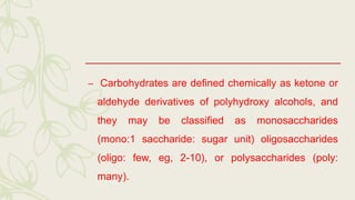 – Carbohydrates are defined chemically as ketone or
aldehyde derivatives of polyhydroxy alcohols, and
they may be classified as monosaccharides
(mono:1 saccharide: sugar unit) oligosaccharides
(oligo: few, eg, 2-10), or polysaccharides (poly:
many).
 