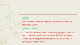 – Fixative
– 10% neutral-buffered formalin, formalin alcohol, or
absolute alcohol.
– Quality Control
– 2 control sections of liver containing glycogen must be
used, 1 labeled "with" and the other labeled "without."
Cervix (including both endocervix and ectocervix) is
also an excellent control.
 