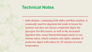 Technical Notes
– Malt diastase, containing both alpha and Beta amylase, is
commonly used for digestion but tends to loosen the
sections and does not always completely digest the
glycogen. For this reason ,as well as the decreased
digestion time, many histotechnologists prefer to use
human saliva, which contains only alpha-amylase. If
preferred, digest with saliva for 20 minutes at room
temperature.
 