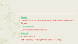 – Fixative
– Absolute alcohol is preferred; Carnoy and Bouin solution may also
be used.
– Quality Control
– A section of liver should be used.
– Reagents
– Carmine solution
– Differentiating Solution( Ethanol+Methanol+DW)
 