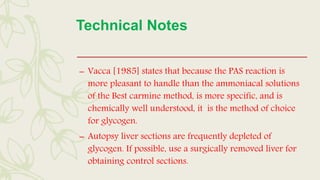 Technical Notes
– Vacca [1985] states that because the PAS reaction is
more pleasant to handle than the ammoniacal solutions
of the Best carmine method, is more specific, and is
chemically well understood, it is the method of choice
for glycogen.
– Autopsy liver sections are frequently depleted of
glycogen. If possible, use a surgically removed liver for
obtaining control sections.
 