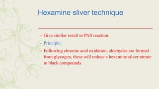 Hexamine sliver technique
– Give similar result to PAS reaction.
– Principle:
– Following chromic acid oxidation, aldehydes are formed
from glycogen, these will reduce a hexamine silver nitrate
to black compounds.
 