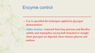Enzyme control
– Use to specified the techniques applied in glycogen
demonstration:
– Alpha amylase: extracted from hog pancreas and Bacillus
subtilis and Aspergillus oryzea.both branched or straight
chain glycogen are digested, these releases glucose and
maltose.
 