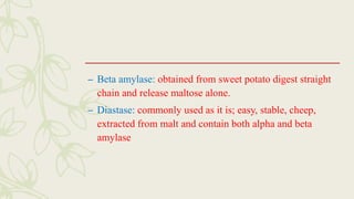 – Beta amylase: obtained from sweet potato digest straight
chain and release maltose alone.
– Diastase: commonly used as it is; easy, stable, cheep,
extracted from malt and contain both alpha and beta
amylase
 