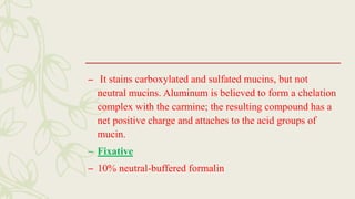 – It stains carboxylated and sulfated mucins, but not
neutral mucins. Aluminum is believed to form a chelation
complex with the carmine; the resulting compound has a
net positive charge and attaches to the acid groups of
mucin.
– Fixative
– 10% neutral-buffered formalin
 