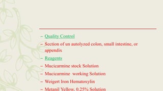 – Quality Control
– Section of un autolyzed colon, small intestine, or
appendix
– Reagents
– Mucicarmine stock Solution
– Mucicarmine working Solution
– Weigert Iron Hematoxylin
– Metanil Yellow, 0.25% Solution
 