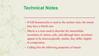 Technical Notes
– If Gill hematoxylin is used as the nuclear stain, the mucin
may have a bluish cast.
– Mucin is a term used to describe the intracellular
secretions of various cells, and although these secretions
appear to be microscopically similar, they differ slightly
in composition.
– Culling lists the following properties of mucin
 
