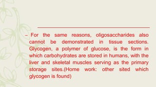 – For the same reasons, oligosaccharides also
cannot be demonstrated in tissue sections.
Glycogen, a polymer of glucose, is the form in
which carbohydrates are stored in humans, with the
liver and skeletal muscles serving as the primary
storage sites.(Home work: other sited which
glycogen is found)
 