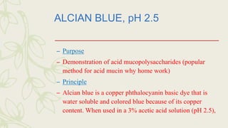 ALCIAN BLUE, pH 2.5
– Purpose
– Demonstration of acid mucopolysaccharides (popular
method for acid mucin why home work)
– Principle
– Alcian blue is a copper phthalocyanin basic dye that is
water soluble and colored blue because of its copper
content. When used in a 3% acetic acid solution (pH 2.5),
 