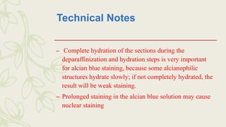 Technical Notes
– Complete hydration of the sections during the
deparaffinization and hydration steps is very important
for alcian blue staining, because some alcianophilic
structures hydrate slowly; if not completely hydrated, the
result will be weak staining.
– Prolonged staining in the alcian blue solution may cause
nuclear staining
 