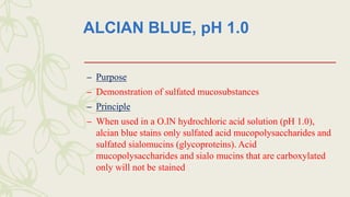 ALCIAN BLUE, pH 1.0
– Purpose
– Demonstration of sulfated mucosubstances
– Principle
– When used in a O.lN hydrochloric acid solution (pH 1.0),
alcian blue stains only sulfated acid mucopolysaccharides and
sulfated sialomucins (glycoproteins). Acid
mucopolysaccharides and sialo mucins that are carboxylated
only will not be stained
 