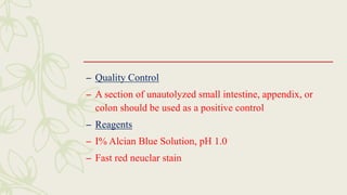 – Quality Control
– A section of unautolyzed small intestine, appendix, or
colon should be used as a positive control
– Reagents
– I% Alcian Blue Solution, pH 1.0
– Fast red neuclar stain
 