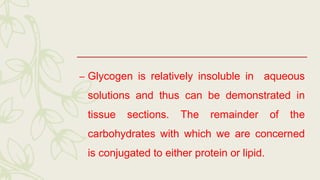 – Glycogen is relatively insoluble in aqueous
solutions and thus can be demonstrated in
tissue sections. The remainder of the
carbohydrates with which we are concerned
is conjugated to either protein or lipid.
 