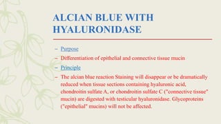 ALCIAN BLUE WITH
HYALURONIDASE
– Purpose
– Differentiation of epithelial and connective tissue mucin
– Principle
– The alcian blue reaction Staining will disappear or be dramatically
reduced when tissue sections containing hyaluronic acid,
chondroitin sulfate A, or chondroitin sulfate C ("connective tissue"
mucin) are digested with testicular hyaluronidase. Glycoproteins
("epithelial" mucins) will not be affected.
 