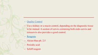 – Quality Control
– Use a kidney or a mucin control, depending on the diagnostic tissue
to be stained. A section of cervix containing both endo cervix and
ectocervix also provides a good control.
– Reagents
– Alcian blue ph. 2.5
– Periodic acid
– Schiff reagent
 