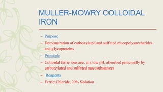 MULLER-MOWRY COLLOIDAL
IRON
– Purpose
– Demonstration of carboxylated and sulfated mucopolysaccharides
and glycoproteins
– Principle
– Colloidal ferric ions are, at a low pH, absorbed principally by
carboxylated and sulfated mucosubstances
– Reagents
– Ferric Chloride, 29% Solution
 