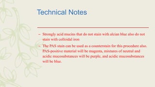 Technical Notes
– Strongly acid mucins that do not stain with alcian blue also do not
stain with colloidal iron
– The PAS stain can be used as a counterstain for this procedure also.
PAS-positive material will be magenta, mixtures of neutral and
acidic mucosubstances will be purple, and acidic mucosubstances
will be blue.
 