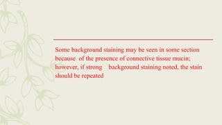 Some background staining may be seen in some section
because of the presence of connective tissue mucin;
however, if strong background staining noted, the stain
should be repeated
 