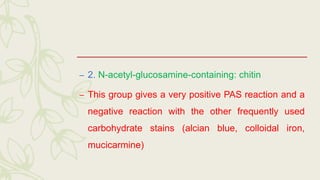 – 2. N-acetyl-glucosamine-containing: chitin
– This group gives a very positive PAS reaction and a
negative reaction with the other frequently used
carbohydrate stains (alcian blue, colloidal iron,
mucicarmine)
 