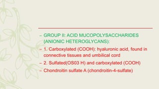 – GROUP II: ACID MUCOPOLYSACCHARIDES
(ANIONIC HETEROGLYCANS):
– 1. Carboxylated (COOH): hyaluronic acid, found in
connective tissues and umbilical cord
– 2. Sulfated(OS03 H) and carboxylated (COOH)
– Chondroitin sulfate A (chondroitin-4-sulfate)
 