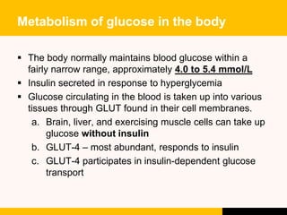 Metabolism of glucose in the body
 The body normally maintains blood glucose within a
fairly narrow range, approximately ...