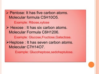  Pentose: It has five carbon atoms.
Molecular formula C5H10O5.
Example: Ribose,xylose
 Hexose : It has six carbon atoms.
Molecular Formula C6H1206.
Example: Glucose,Fructose,Galactose.
Heptose : It has seven carbon atoms.
Molecular C7H14O7.
Example: Glucoheptose,sedoheptulose.
 