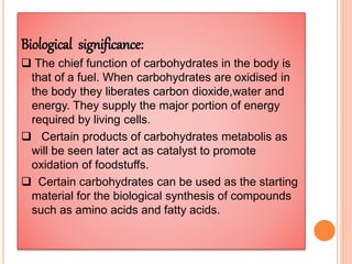 Biological significance:
 The chief function of carbohydrates in the body is
that of a fuel. When carbohydrates are oxidised in
the body they liberates carbon dioxide,water and
energy. They supply the major portion of energy
required by living cells.
 Certain products of carbohydrates metabolis as
will be seen later act as catalyst to promote
oxidation of foodstuffs.
 Certain carbohydrates can be used as the starting
material for the biological synthesis of compounds
such as amino acids and fatty acids.
 