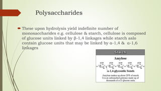 Polysaccharides
 These upon hydrolysis yield indefinite number of
monosaccharides e.g. cellulose & starch, cellulose is composed
of glucose units linked by β-1,4 linkages while starch aslo
contain glucose units that may be linked by α-1,4 & α-1,6
linkages
 