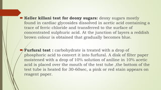  Keller killani test for deoxy sugars: deoxy sugars mostly
found in cardiac glycosides dissolved in acetic acid containing a
trace of ferric chloride and transferred to the surface of
concentrated sulphuric acid. At the junction of layers a reddish
brown colour is obtained that gradually becomes blue.
 Furfural test : carbohydrate is treated with a drop of
phosphoric acid to convert it into furfural. A disk of filter paper
moistened with a drop of 10% solution of aniline in 10% acetic
acid is placed over the mouth of the test tube ,the bottom of the
test tube is heated for 30-60sec, a pink or red stain appears on
reagent paper.
 