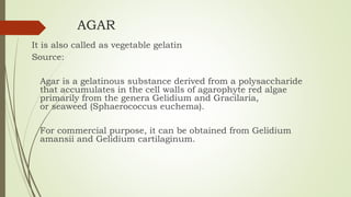 AGAR
It is also called as vegetable gelatin
Source:
Agar is a gelatinous substance derived from a polysaccharide
that accumulates in the cell walls of agarophyte red algae
primarily from the genera Gelidium and Gracilaria,
or seaweed (Sphaerococcus euchema).
For commercial purpose, it can be obtained from Gelidium
amansii and Gelidium cartilaginum.
 