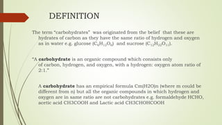 DEFINITION
The term “carbohydrates” was originated from the belief that these are
hydrates of carbon as they have the same ratio of hydrogen and oxygen
as in water e.g. glucose (C6H12O6) and sucrose (C12H22O11).
“A carbohydrate is an organic compound which consists only
of carbon, hydrogen, and oxygen, with a hydrogen: oxygen atom ratio of
2:1.”
A carbohydrate has an empirical formula Cm(H2O)n (where m could be
different from n) but all the organic compounds in which hydrogen and
oxygen are in same ratio are not carbohydrates e.g. formaldehyde HCHO,
acetic acid CH3COOH and Lactic acid CH3CHOHCOOH
 