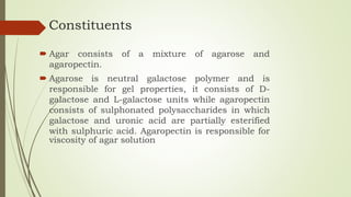 Constituents
 Agar consists of a mixture of agarose and
agaropectin.
 Agarose is neutral galactose polymer and is
responsible for gel properties, it consists of D-
galactose and L-galactose units while agaropectin
consists of sulphonated polysaccharides in which
galactose and uronic acid are partially esterified
with sulphuric acid. Agaropectin is responsible for
viscosity of agar solution
 