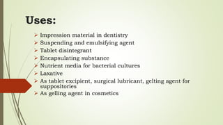 Uses:
 Impression material in dentistry
 Suspending and emulsifying agent
 Tablet disintegrant
 Encapsulating substance
 Nutrient media for bacterial cultures
 Laxative
 As tablet excipient, surgical lubricant, gelting agent for
suppositories
 As gelling agent in cosmetics
 