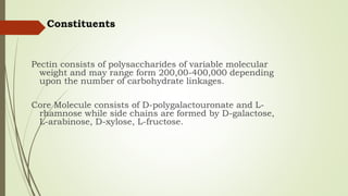 Constituents
Pectin consists of polysaccharides of variable molecular
weight and may range form 200,00-400,000 depending
upon the number of carbohydrate linkages.
Core Molecule consists of D-polygalactouronate and L-
rhamnose while side chains are formed by D-galactose,
L-arabinose, D-xylose, L-fructose.
 