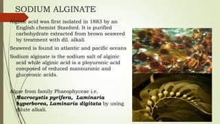 SODIUM ALGINATE
Alginic acid was first isolated in 1883 by an
English chemist Stanford. It is purified
carbohydrate extracted from brown seaweed
by treatment with dil. alkali
Seaweed is found in atlantic and pacific oceans
Sodium alginate is the sodium salt of alginic
acid while alginic acid is a ployuronic acid
composed of reduced mannuronic and
glucoronic acids.
Algae from family Phaeophyceae i.e.
Macrocystis pyrifera, Laminaria
hyperborea, Laminaria digitata by using
dilute alkali.
 