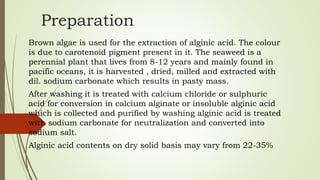 Preparation
Brown algae is used for the extraction of alginic acid. The colour
is due to carotenoid pigment present in it. The seaweed is a
perennial plant that lives from 8-12 years and mainly found in
pacific oceans, it is harvested , dried, milled and extracted with
dil. sodium carbonate which results in pasty mass.
After washing it is treated with calcium chloride or sulphuric
acid for conversion in calcium alginate or insoluble alginic acid
which is collected and purified by washing alginic acid is treated
with sodium carbonate for neutralization and converted into
sodium salt.
Alginic acid contents on dry solid basis may vary from 22-35%
 