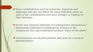  Some carbohydrates such as cymarose, rhamnose and
digitoxose also don not follow the same definition where as
some of the carbohydrates also have nitrogen or Sulphur in
their formulas.
 So the new chemical definition of carbohydrates described as “
polyhydroxy aldehydes or polyhydroxy ketones or the
compounds that upon hydrolysis produce either of the above”
 Carbohydrates are the first product that arise as a result of
photosynthesis
 