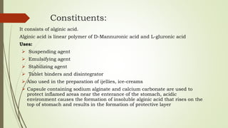 Constituents:
It consists of alginic acid.
Alginic acid is linear polymer of D-Mannuronic acid and L-gluronic acid
Uses:
 Suspending agent
 Emulsifying agent
 Stabilizing agent
 Tablet binders and disintegrator
 Also used in the preparation of ijellies, ice-creams
 Capsule containing sodium alginate and calcium carbonate are used to
protect inflamed areas near the enterance of the stomach, acidic
environment causes the formation of insoluble alginic acid that rises on the
top of stomach and results in the formation of protective layer
 