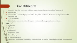Constituents:
 It consists of arabin which is a Calcium, magnesium and potassium salts of arabic acid.
 Arabic acid is
 Arabic acid is a branched polysaccharides that yield L-arabinose, L-rhamnose, D-galactose and D-
glucoronic acid
 12-15 % of water
 Gum also contain some occluded enzymes such as oxidases, peroxidases, pectinases
Uses:
 Demulcent
 Emollient
 Tablet binder
 Suspending agent
 Emulsifying agent
 As granulating agent
 Gum acacia solution has consistency similar to blood so used in haemodialysis after iv administration
 