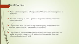 Constituents:
 Water soluble component is “tragacanthin” Water insoluble component is
“bassorin”
 Bassorin swells up to form a gel while tragacanthin forms an instant
colloidal solution
 Tragacanthin does not contain any methoxy group whereas bassorin
contain approximately 5.38% of methoxyl moieties
 Tragcanthin is composed of Polysaccharides (Arabinose & galactose) and
uronic acid units, tragacanthnic acid on hydrolysis yields galactose,
xylose, and galacturonic acid
 