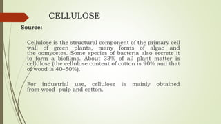 CELLULOSE
Source:
Cellulose is the structural component of the primary cell
wall of green plants, many forms of algae and
the oomycetes. Some species of bacteria also secrete it
to form a biofilms. About 33% of all plant matter is
cellulose (the cellulose content of cotton is 90% and that
of wood is 40–50%).
For industrial use, cellulose is mainly obtained
from wood pulp and cotton.
 