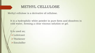 METHYL CELLULOSE
Methyl cellulose is a derivative of cellulose.
It is a hydrophilic white powder in pure form and dissolves in
cold water, forming a clear viscous solution or gel.
It is used as;
Lubricant
Thickener
Emulsifier
 