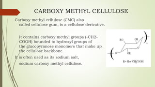 CARBOXY METHYL CELLULOSE
Carboxy methyl cellulose (CMC) also
called cellulose gum, is a cellulose derivative.
It contains carboxy methyl groups (-CH2-
COOH) bounded to hydroxyl groups of
the glucopyranose monomers that make up
the cellulose backbone.
It is often used as its sodium salt,
sodium carboxy methyl cellulose.
 