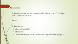 Synthesis:
It is synthesized by the alkali-catalyzed reaction of cellulose
with chloroacetic acid.
Uses:
It is used as;
 Viscosity modifier
 Stabilizer
 Cation exchange resin in ion exchange chromatography
 
