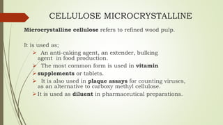 CELLULOSE MICROCRYSTALLINE
Microcrystalline cellulose refers to refined wood pulp.
It is used as;
 An anti-caking agent, an extender, bulking
agent in food production.
 The most common form is used in vitamin
supplements or tablets.
 It is also used in plaque assays for counting viruses,
as an alternative to carboxy methyl cellulose.
It is used as diluent in pharmaceutical preparations.
 