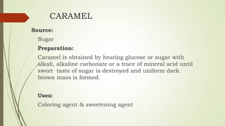 CARAMEL
Source:
Sugar
Preparation:
Caramel is obtained by heating glucose or sugar with
alkali, alkaline carbonate or a trace of mineral acid until
sweet taste of sugar is destroyed and uniform dark
brown mass is formed.
Uses:
Coloring agent & sweetening agent
 