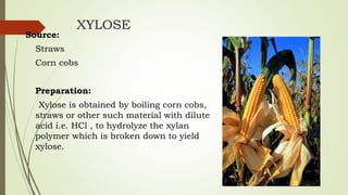 XYLOSE
Source:
Straws
Corn cobs
Preparation:
Xylose is obtained by boiling corn cobs,
straws or other such material with dilute
acid i.e. HCl , to hydrolyze the xylan
polymer which is broken down to yield
xylose.
 